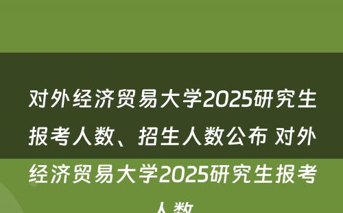 对外经济贸易大学2025研究生报考人数、招生人数公布 对外经济贸易大学2025研究生报考人数