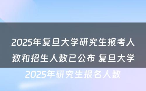 2025年复旦大学研究生报考人数和招生人数已公布 复旦大学2025年研究生报名人数