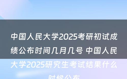 中国人民大学2025考研初试成绩公布时间几月几号 中国人民大学2025研究生考试结果什么时候公布
