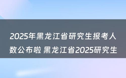 2025年黑龙江省研究生报考人数公布啦 黑龙江省2025研究生