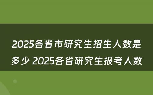 2025各省市研究生招生人数是多少 2025各省研究生报考人数