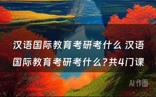 汉语国际教育考研考什么 汉语国际教育考研考什么?共4门课