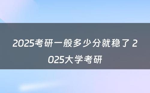 2025考研一般多少分就稳了 2025大学考研