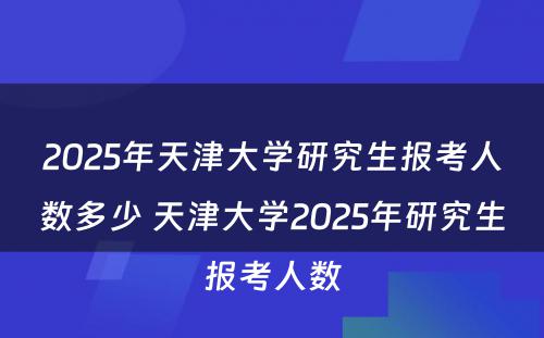 2025年天津大学研究生报考人数多少 天津大学2025年研究生报考人数