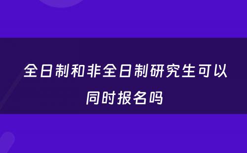  全日制和非全日制研究生可以同时报名吗