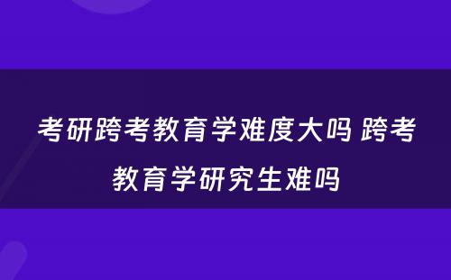 考研跨考教育学难度大吗 跨考教育学研究生难吗