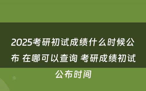 2025考研初试成绩什么时候公布 在哪可以查询 考研成绩初试公布时间