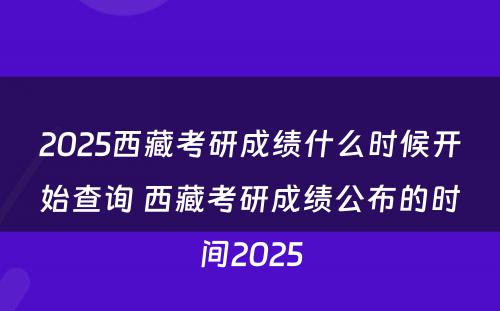 2025西藏考研成绩什么时候开始查询 西藏考研成绩公布的时间2025