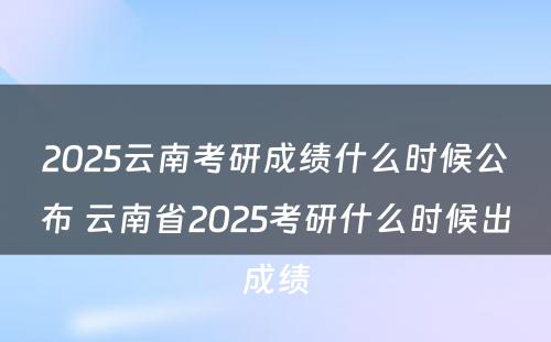2025云南考研成绩什么时候公布 云南省2025考研什么时候出成绩