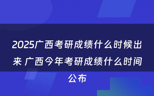 2025广西考研成绩什么时候出来 广西今年考研成绩什么时间公布