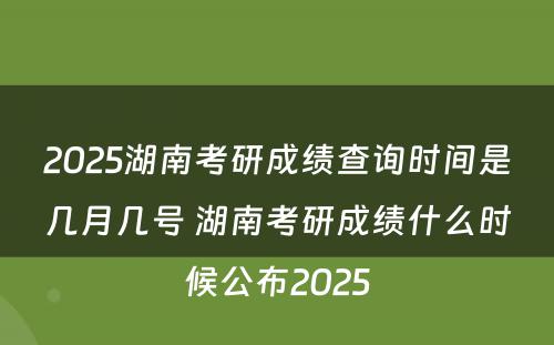 2025湖南考研成绩查询时间是几月几号 湖南考研成绩什么时候公布2025