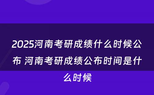 2025河南考研成绩什么时候公布 河南考研成绩公布时间是什么时候