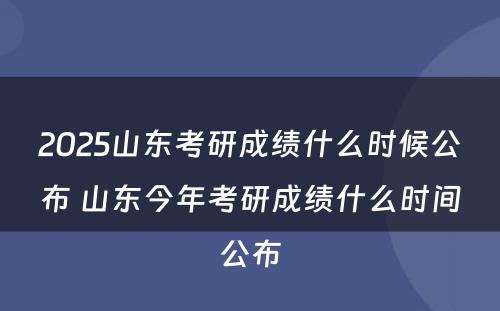 2025山东考研成绩什么时候公布 山东今年考研成绩什么时间公布