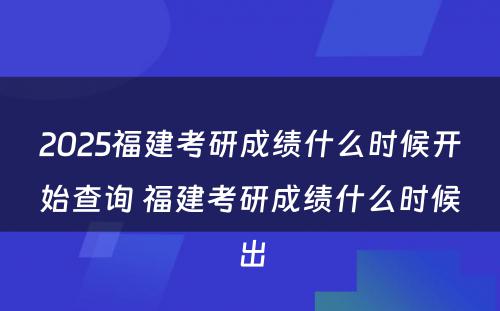 2025福建考研成绩什么时候开始查询 福建考研成绩什么时候出