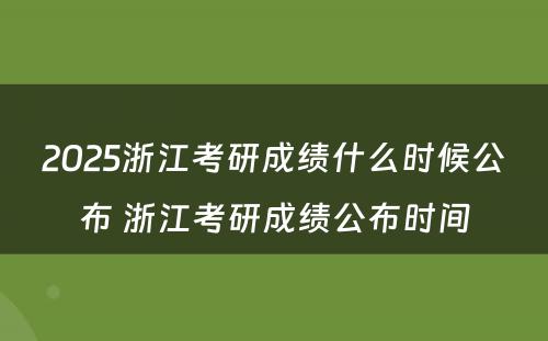 2025浙江考研成绩什么时候公布 浙江考研成绩公布时间