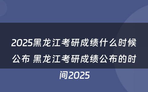 2025黑龙江考研成绩什么时候公布 黑龙江考研成绩公布的时间2025