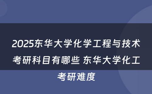 2025东华大学化学工程与技术考研科目有哪些 东华大学化工考研难度