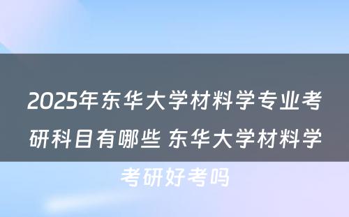 2025年东华大学材料学专业考研科目有哪些 东华大学材料学考研好考吗