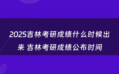 2025吉林考研成绩什么时候出来 吉林考研成绩公布时间