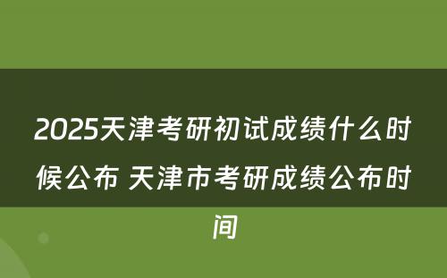 2025天津考研初试成绩什么时候公布 天津市考研成绩公布时间