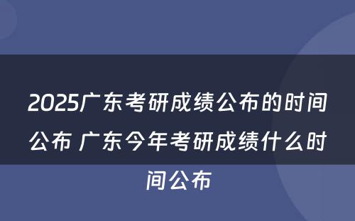 2025广东考研成绩公布的时间公布 广东今年考研成绩什么时间公布