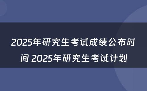 2025年研究生考试成绩公布时间 2025年研究生考试计划
