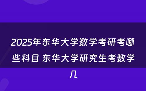 2025年东华大学数学考研考哪些科目 东华大学研究生考数学几