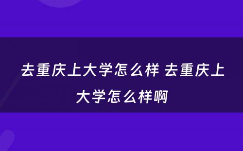 去重庆上大学怎么样 去重庆上大学怎么样啊