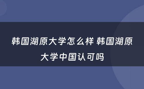 韩国湖原大学怎么样 韩国湖原大学中国认可吗