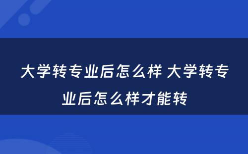 大学转专业后怎么样 大学转专业后怎么样才能转