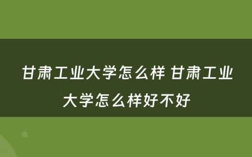 甘肃工业大学怎么样 甘肃工业大学怎么样好不好