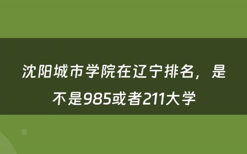 沈阳城市学院在辽宁排名，是不是985或者211大学