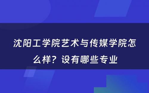 沈阳工学院艺术与传媒学院怎么样？设有哪些专业