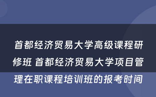 首都经济贸易大学高级课程研修班 首都经济贸易大学项目管理在职课程培训班的报考时间