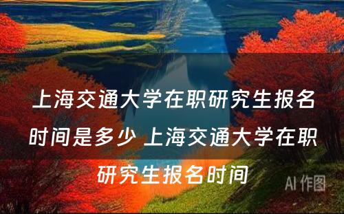 上海交通大学在职研究生报名时间是多少 上海交通大学在职研究生报名时间