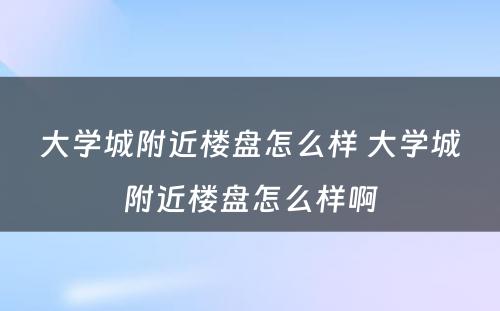 大学城附近楼盘怎么样 大学城附近楼盘怎么样啊