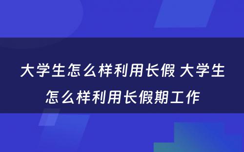 大学生怎么样利用长假 大学生怎么样利用长假期工作