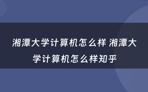 湘潭大学计算机怎么样 湘潭大学计算机怎么样知乎