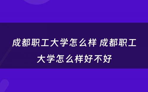 成都职工大学怎么样 成都职工大学怎么样好不好