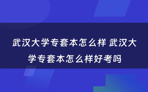 武汉大学专套本怎么样 武汉大学专套本怎么样好考吗