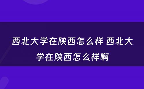 西北大学在陕西怎么样 西北大学在陕西怎么样啊