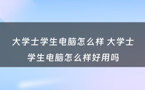 大学士学生电脑怎么样 大学士学生电脑怎么样好用吗