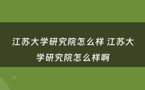 江苏大学研究院怎么样 江苏大学研究院怎么样啊