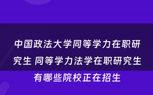 中国政法大学同等学力在职研究生 同等学力法学在职研究生有哪些院校正在招生