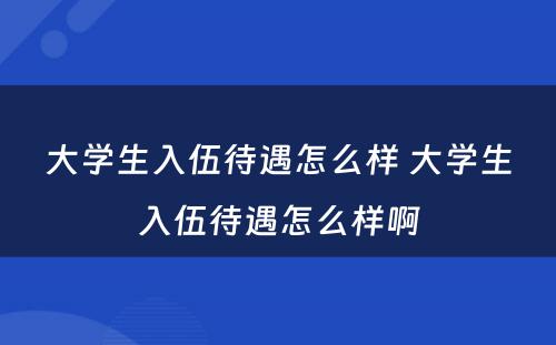 大学生入伍待遇怎么样 大学生入伍待遇怎么样啊