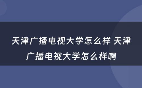 天津广播电视大学怎么样 天津广播电视大学怎么样啊