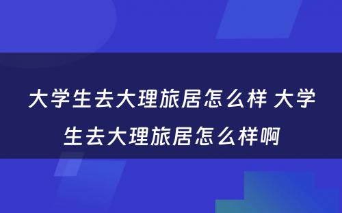 大学生去大理旅居怎么样 大学生去大理旅居怎么样啊