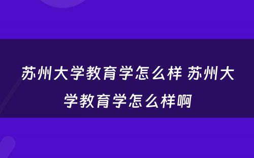 苏州大学教育学怎么样 苏州大学教育学怎么样啊