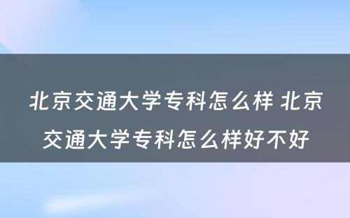 北京交通大学专科怎么样 北京交通大学专科怎么样好不好