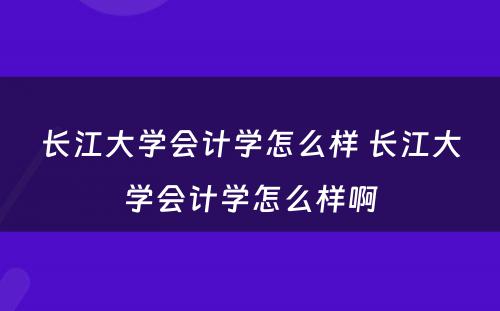 长江大学会计学怎么样 长江大学会计学怎么样啊